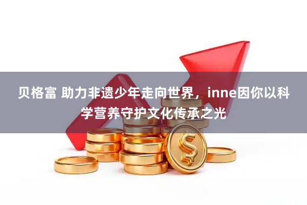 贝格富 助力非遗少年走向世界，inne因你以科学营养守护文化传承之光
