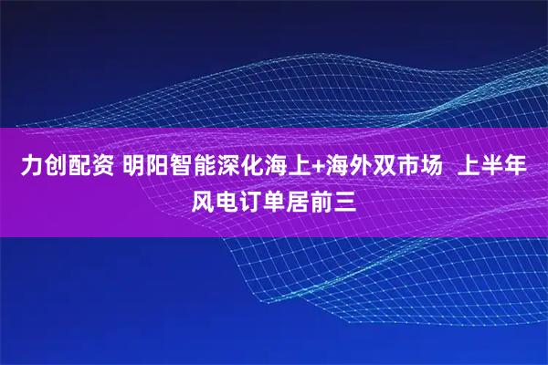 力创配资 明阳智能深化海上+海外双市场  上半年风电订单居前三