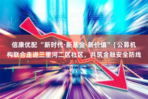 信康优配 “新时代·新基金·新价值” | 公募机构联合走进三里河二区社区，共筑金融安全防线