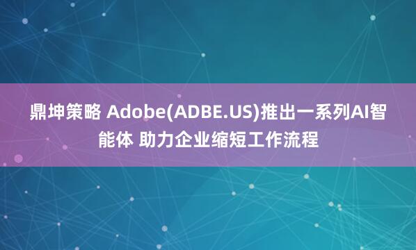 鼎坤策略 Adobe(ADBE.US)推出一系列AI智能体 助力企业缩短工作流程