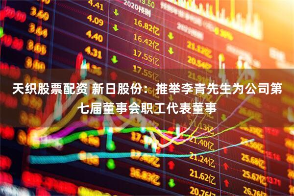 天织股票配资 新日股份：推举李青先生为公司第七届董事会职工代表董事