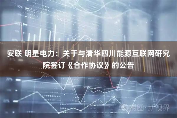 安联 明星电力：关于与清华四川能源互联网研究院签订《合作协议》的公告