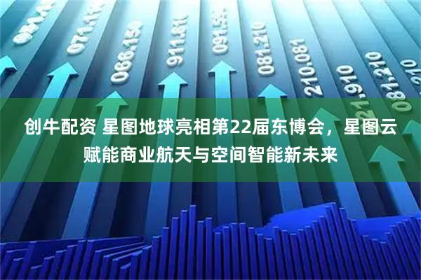 创牛配资 星图地球亮相第22届东博会，星图云赋能商业航天与空间智能新未来
