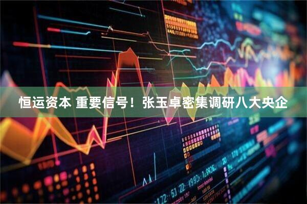 恒运资本 重要信号！张玉卓密集调研八大央企