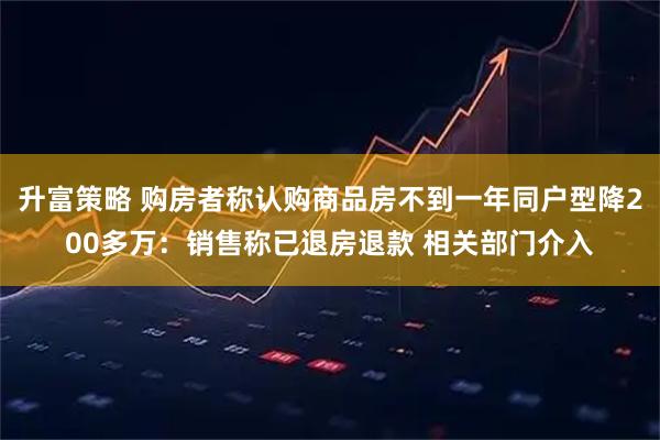 升富策略 购房者称认购商品房不到一年同户型降200多万：销售称已退房退款 相关部门介入