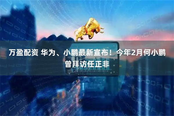 万盈配资 华为、小鹏最新宣布！今年2月何小鹏曾拜访任正非
