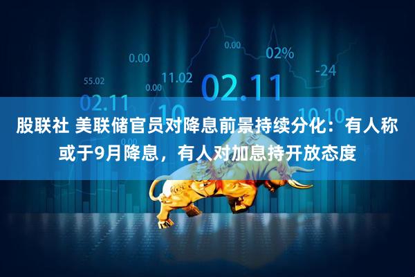 股联社 美联储官员对降息前景持续分化：有人称或于9月降息，有人对加息持开放态度
