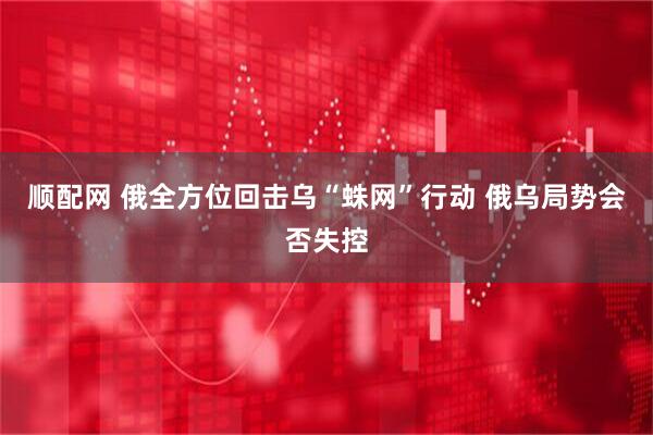 顺配网 俄全方位回击乌“蛛网”行动 俄乌局势会否失控