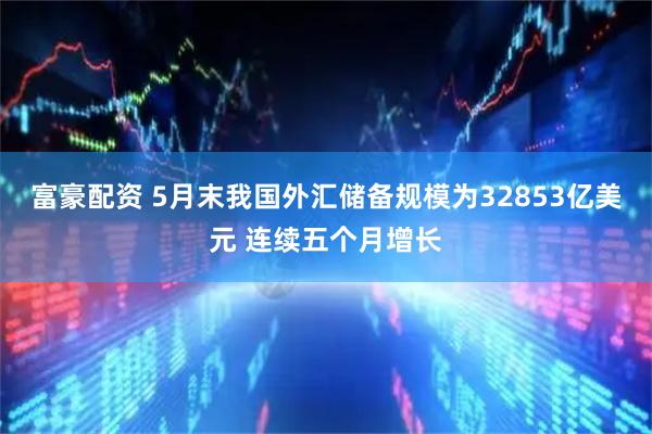 富豪配资 5月末我国外汇储备规模为32853亿美元 连续五个月增长