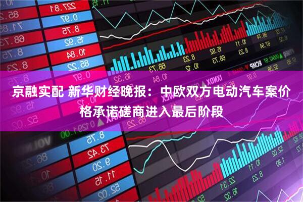 京融实配 新华财经晚报：中欧双方电动汽车案价格承诺磋商进入最后阶段