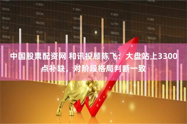 中国股票配资网 和讯投顾陈飞：大盘站上3300点补缺，对阶段格局判断一致