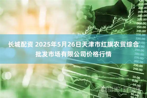 长城配资 2025年5月26日天津市红旗农贸综合批发市场有限公司价格行情