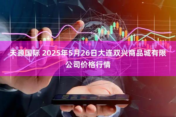 天源国际 2025年5月26日大连双兴商品城有限公司价格行情