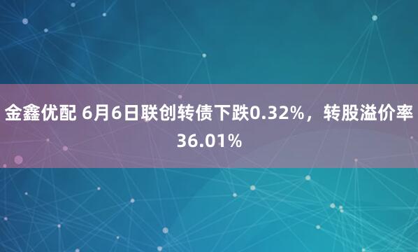 金鑫优配 6月6日联创转债下跌0.32%，转股溢价率36.01%