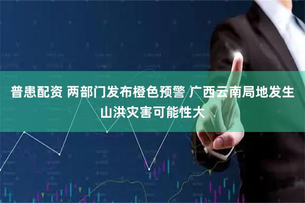 普患配资 两部门发布橙色预警 广西云南局地发生山洪灾害可能性大