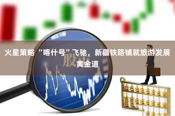 火星策略 “喀什号”飞驰，新疆铁路铺就旅游发展黄金道