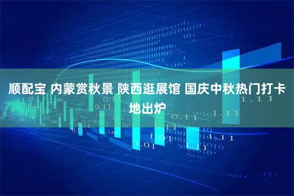 顺配宝 内蒙赏秋景 陕西逛展馆 国庆中秋热门打卡地出炉