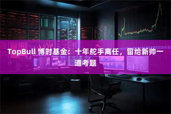 TopBull 博时基金：十年舵手离任，留给新帅一道考题