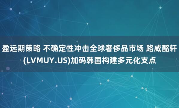 盈远期策略 不确定性冲击全球奢侈品市场 路威酩轩(LVMUY.US)加码韩国构建多元化支点