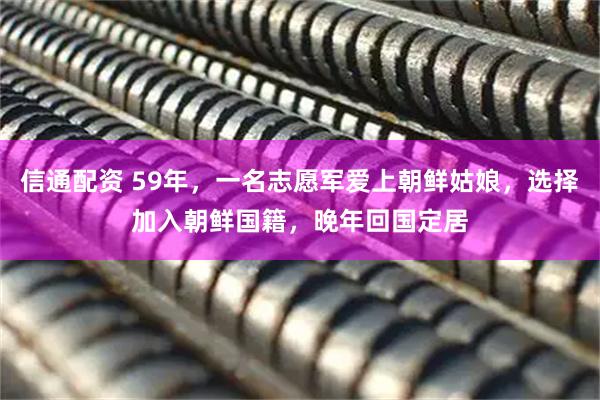 信通配资 59年，一名志愿军爱上朝鲜姑娘，选择加入朝鲜国籍，晚年回国定居
