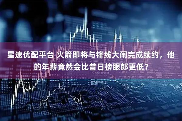星速优配平台 火箭即将与锋线大闸完成续约，他的年薪竟然会比昔日榜眼郎更低？