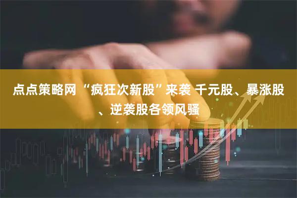 点点策略网 “疯狂次新股”来袭 千元股、暴涨股、逆袭股各领风骚