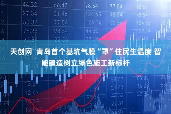 天创网  青岛首个基坑气膜“罩”住民生温度 智能建造树立绿色施工新标杆