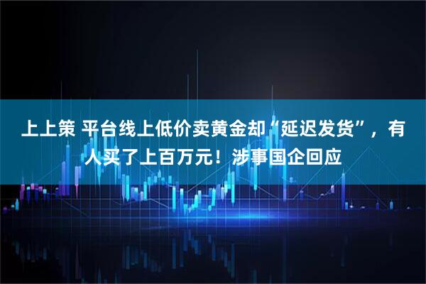 上上策 平台线上低价卖黄金却“延迟发货”，有人买了上百万元！涉事国企回应