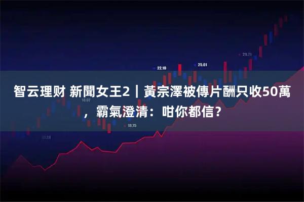 智云理财 新聞女王2｜黃宗澤被傳片酬只收50萬，霸氣澄清：咁你都信？