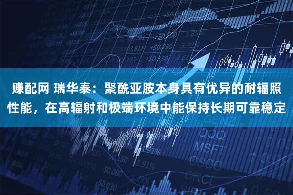 赚配网 瑞华泰：聚酰亚胺本身具有优异的耐辐照性能，在高辐射和极端环境中能保持长期可靠稳定