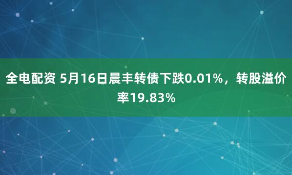 全电配资 5月16日晨丰转债下跌0.01%,转股溢价率19.83%