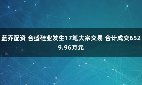 蓝乔配资 合盛硅业发生17笔大宗交易 合计成交6529.96万元