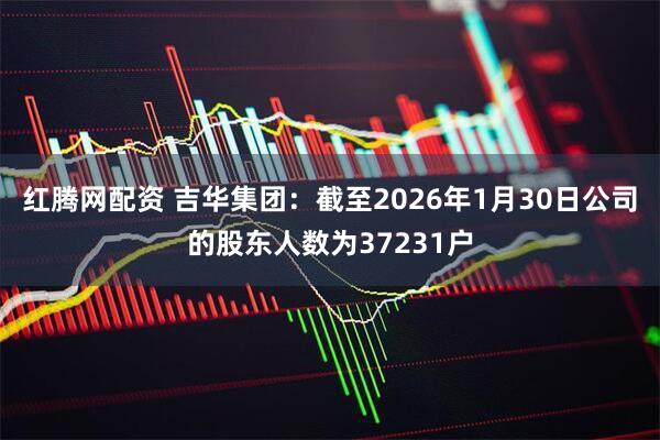 红腾网配资 吉华集团：截至2026年1月30日公司的股东人数为37231户