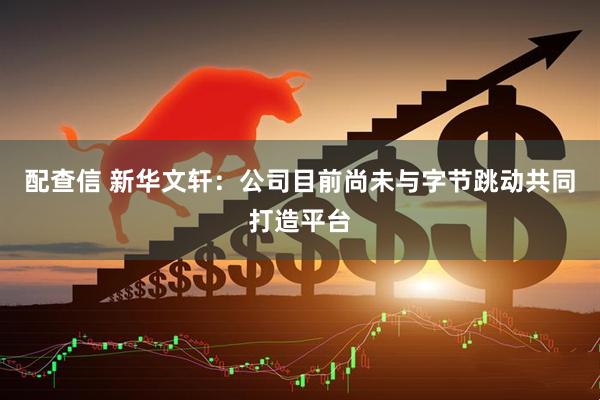配查信 新华文轩：公司目前尚未与字节跳动共同打造平台