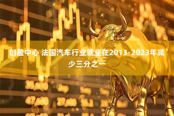 创盈中心 法国汽车行业就业在2013-2023年减少三分之一