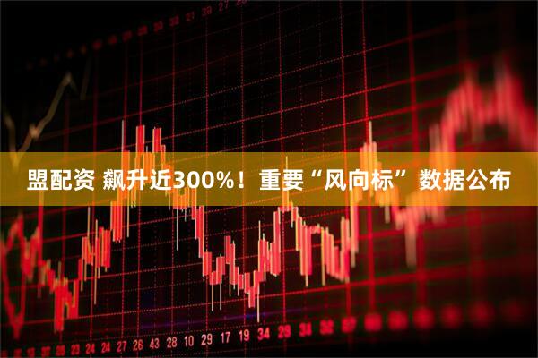 盟配资 飙升近300%！重要“风向标” 数据公布