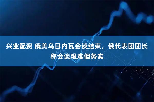 兴业配资 俄美乌日内瓦会谈结束，俄代表团团长称会谈艰难但务实