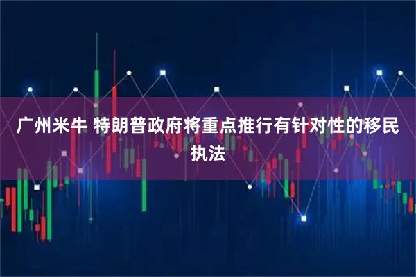 广州米牛 特朗普政府将重点推行有针对性的移民执法