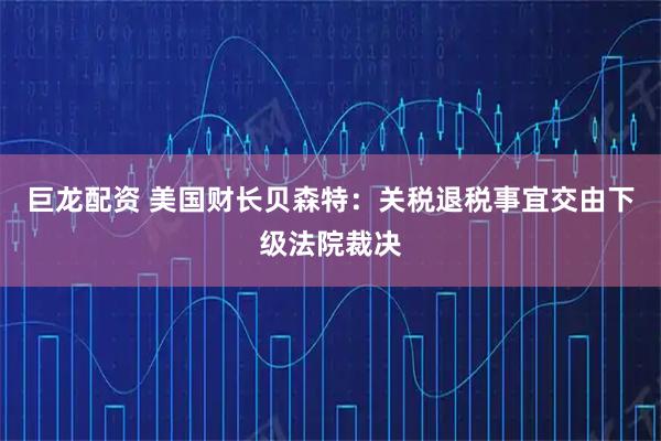 巨龙配资 美国财长贝森特：关税退税事宜交由下级法院裁决