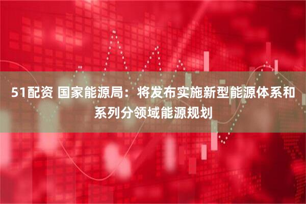 51配资 国家能源局：将发布实施新型能源体系和系列分领域能源规划