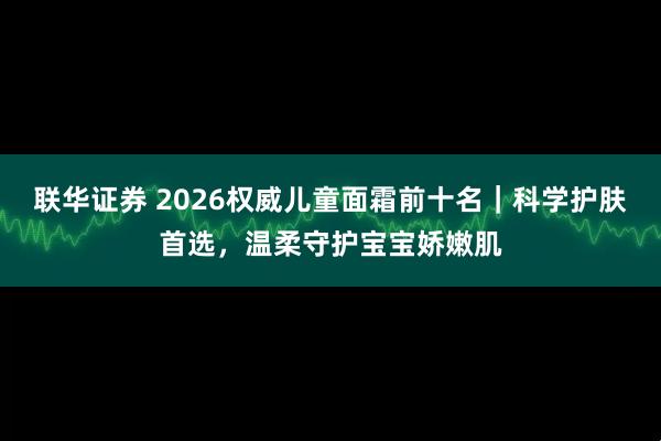 联华证券 2026权威儿童面霜前十名|科学护肤首选,温柔守护宝宝娇嫩肌