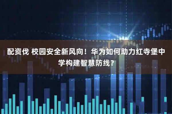 配资伐 校园安全新风向！华为如何助力红寺堡中学构建智慧防线？