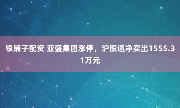 银铺子配资 亚盛集团涨停，沪股通净卖出1555.31万元