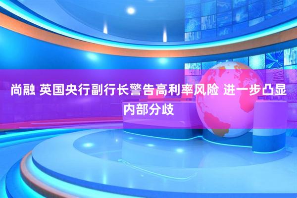 尚融 英国央行副行长警告高利率风险 进一步凸显内部分歧