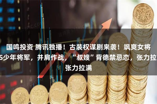 国鸣投资 腾讯独播!古装权谋剧来袭!飒爽女将VS少年将军,并肩作战,“叔嫂”背德禁忌恋,张力拉满