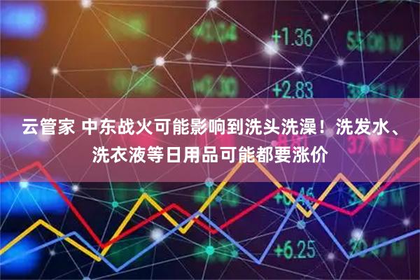 云管家 中东战火可能影响到洗头洗澡！洗发水、洗衣液等日用品可能都要涨价